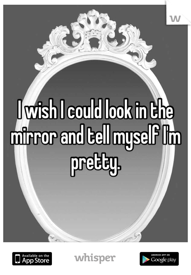 I wish I could look in the mirror and tell myself I'm pretty. 