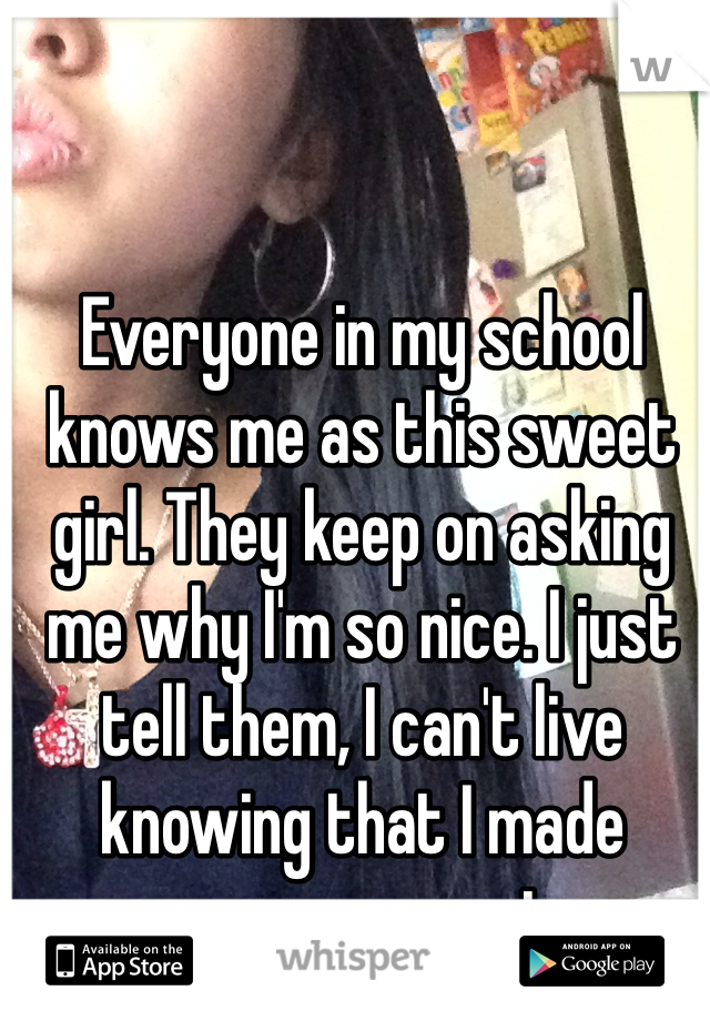 Everyone in my school knows me as this sweet girl. They keep on asking me why I'm so nice. I just tell them, I can't live knowing that I made someone upset. 