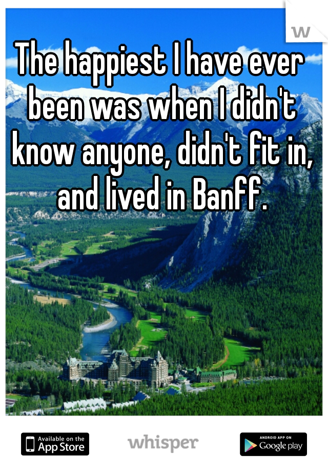 The happiest I have ever been was when I didn't know anyone, didn't fit in, and lived in Banff.