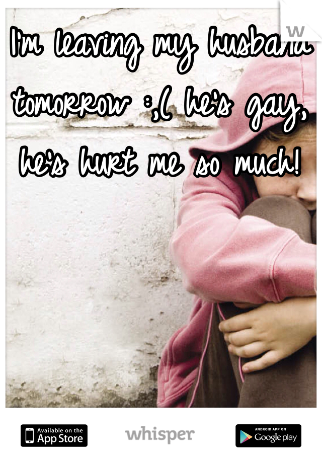 I'm leaving my husband tomorrow :,( he's gay, he's hurt me so much! 