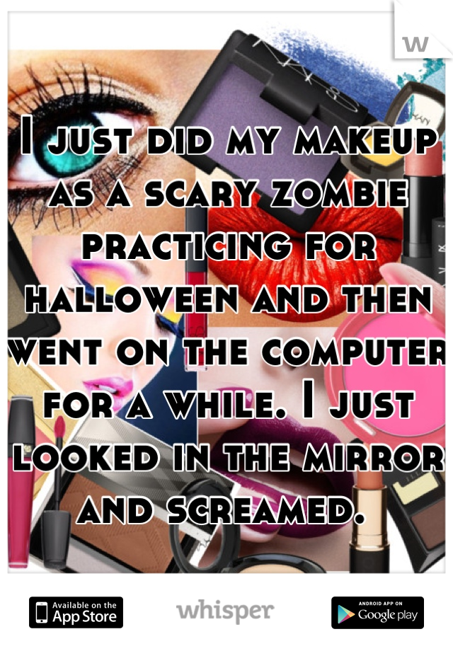 I just did my makeup as a scary zombie practicing for halloween and then went on the computer for a while. I just looked in the mirror and screamed. 