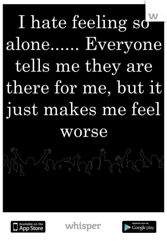 I hate feeling so alone...... Everyone tells me they are there for me, but it just makes me feel worse