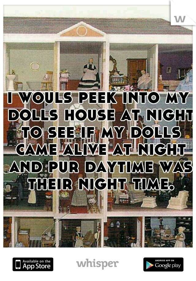 i wouls peek into my dolls house at night to see if my dolls came alive at night and pur daytime was their night time.