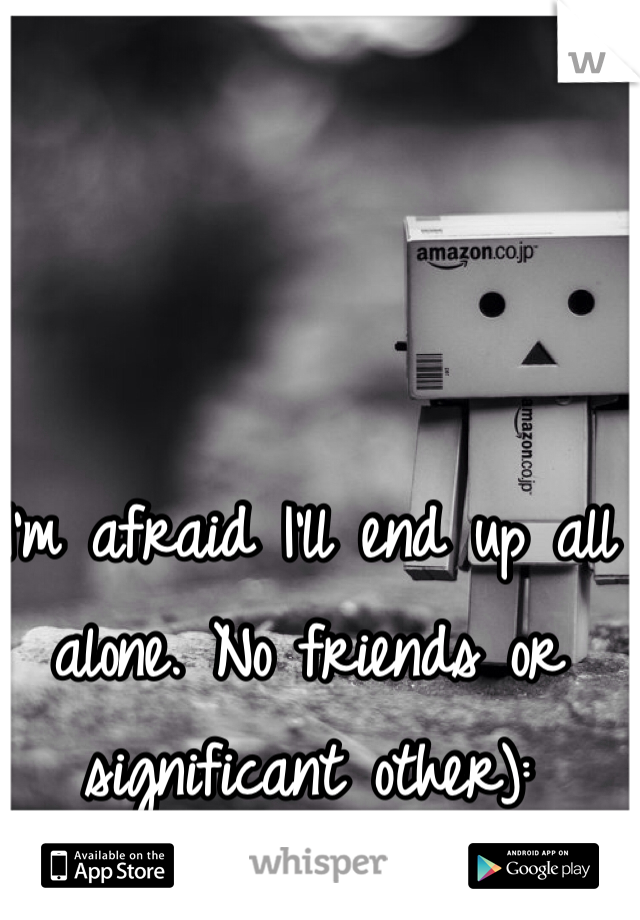 I'm afraid I'll end up all alone. No friends or significant other):