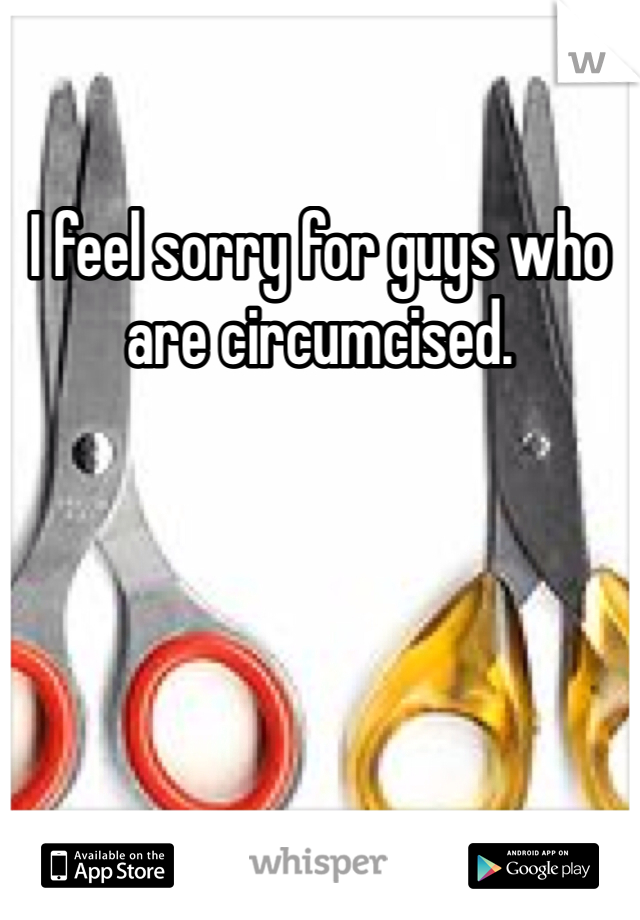 I feel sorry for guys who are circumcised. 