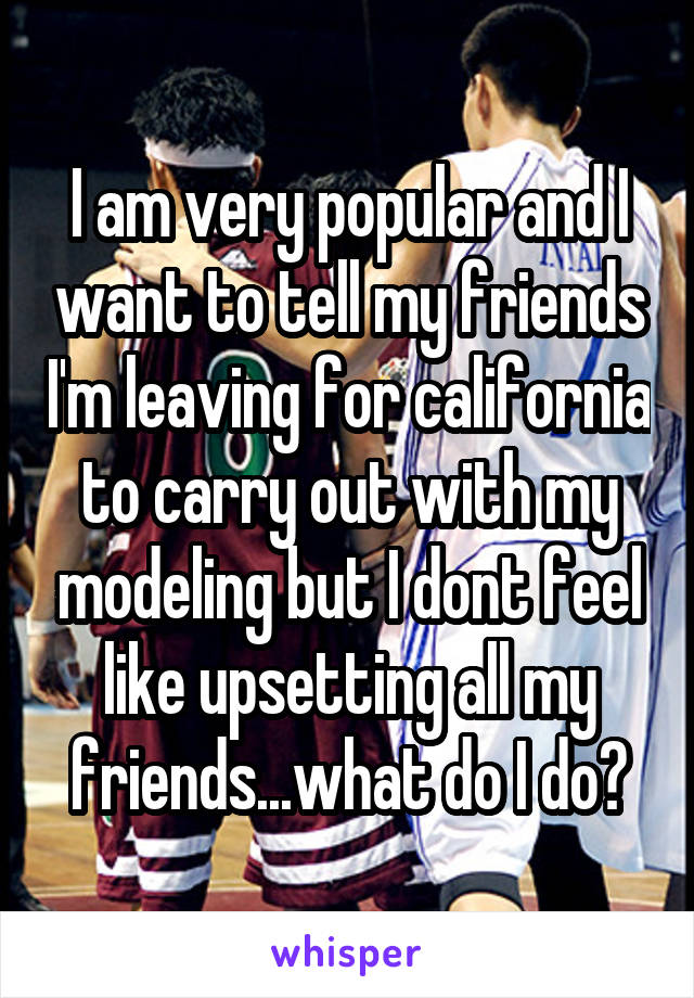 I am very popular and I want to tell my friends I'm leaving for california to carry out with my modeling but I dont feel like upsetting all my friends...what do I do?