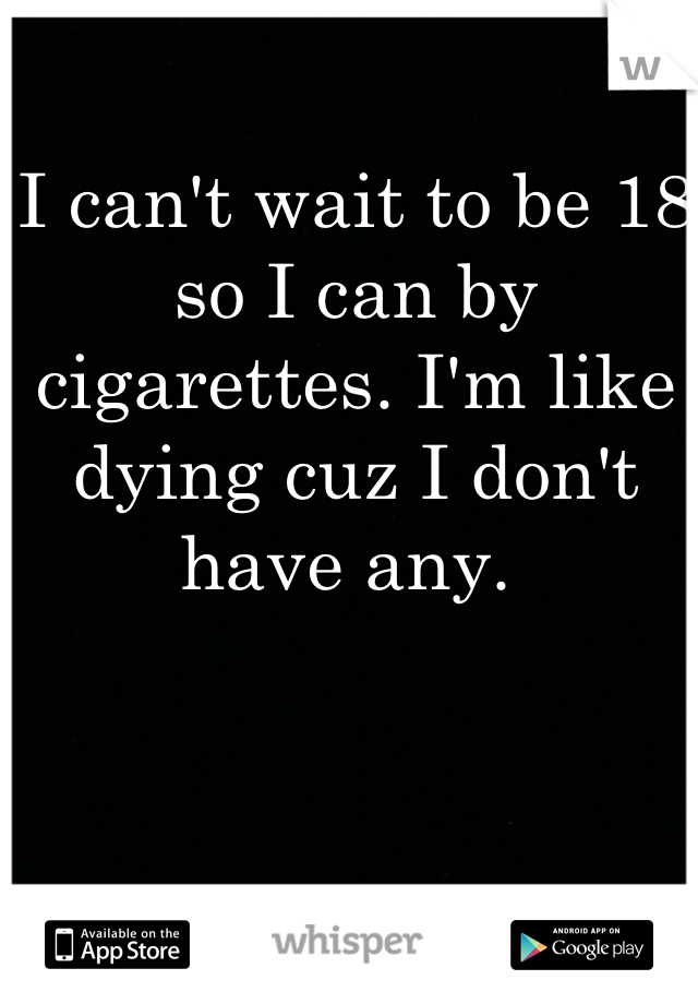 I can't wait to be 18 so I can by cigarettes. I'm like dying cuz I don't have any. 