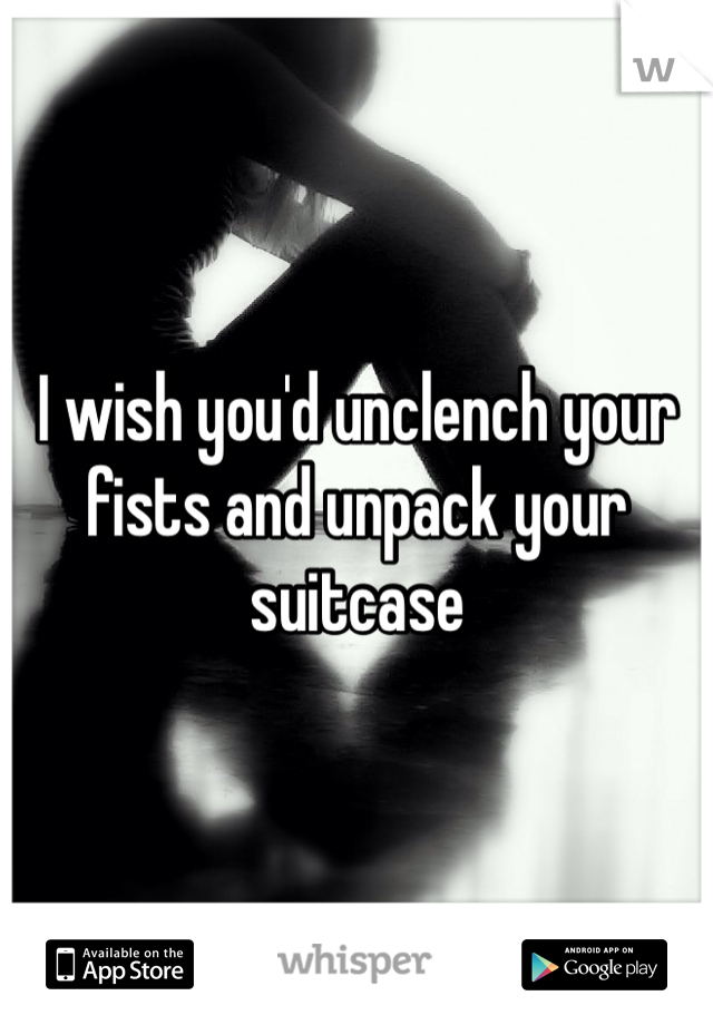 I wish you'd unclench your fists and unpack your suitcase 