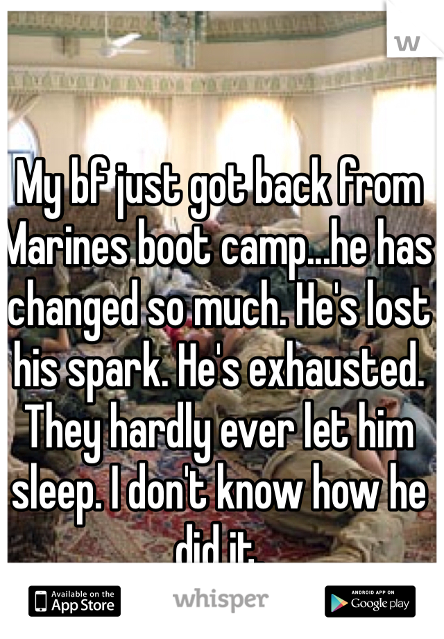 My bf just got back from Marines boot camp...he has changed so much. He's lost his spark. He's exhausted. They hardly ever let him sleep. I don't know how he did it. 