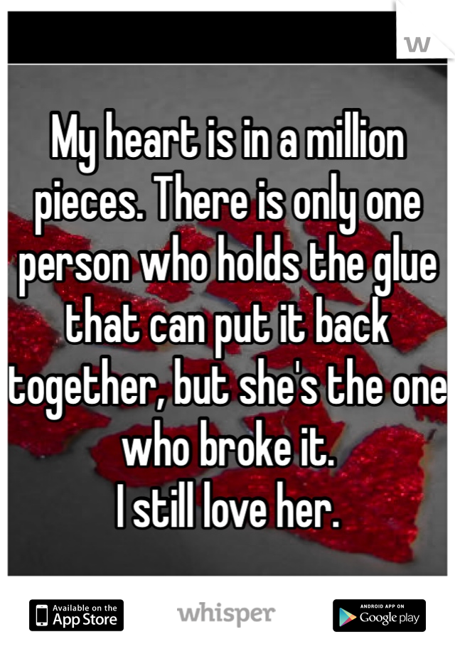 My heart is in a million pieces. There is only one person who holds the glue that can put it back together, but she's the one who broke it. 
I still love her.