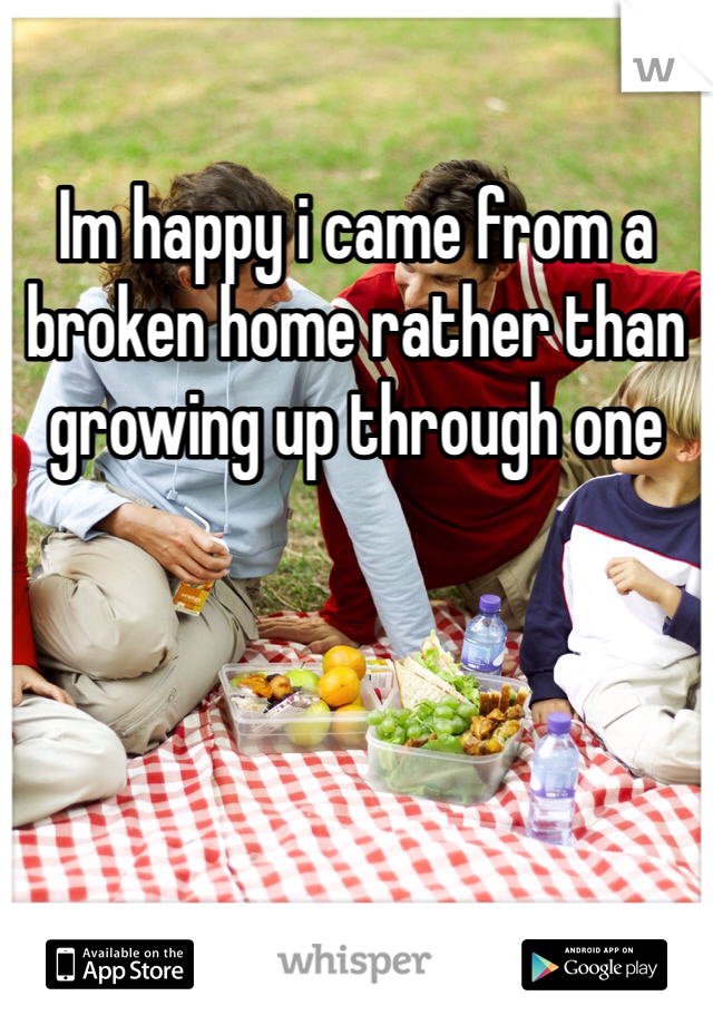 Im happy i came from a broken home rather than growing up through one