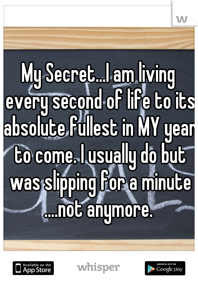 My Secret...I am living every second of life to its absolute fullest in MY year to come. I usually do but was slipping for a minute ....not anymore. 
