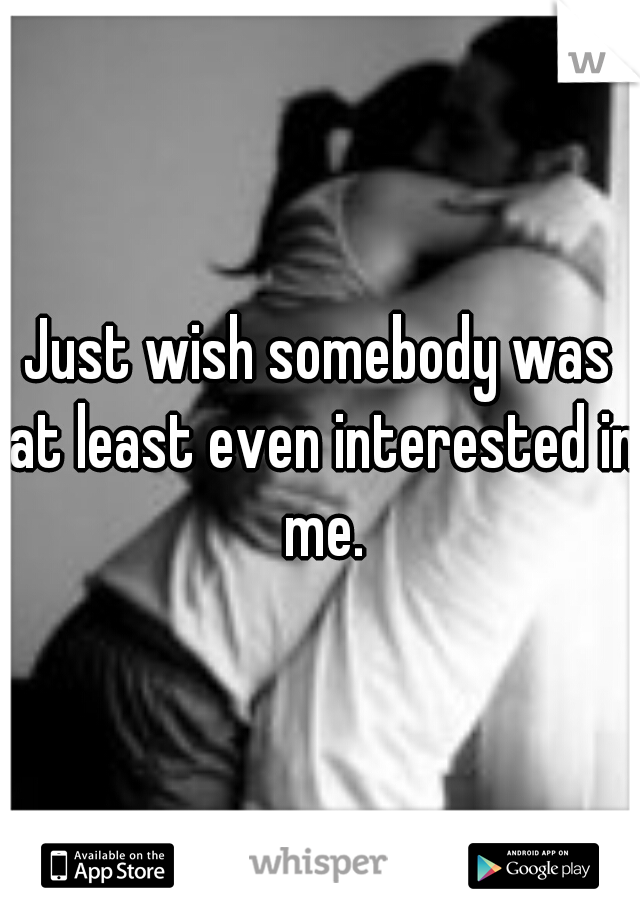 Just wish somebody was at least even interested in me.