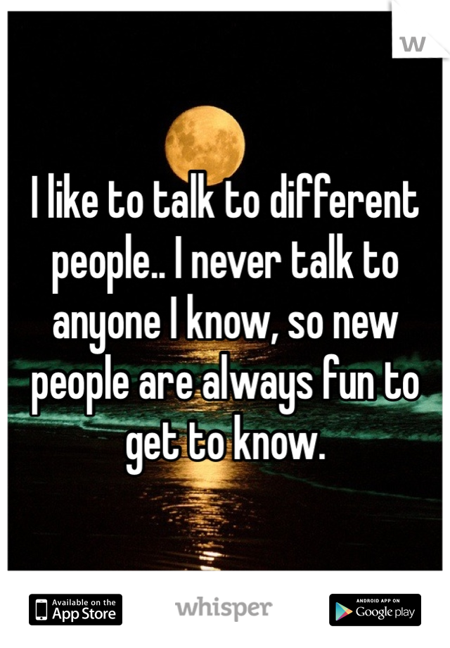 I like to talk to different people.. I never talk to anyone I know, so new people are always fun to get to know. 