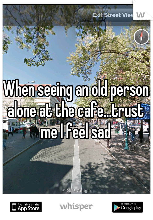 When seeing an old person alone at the cafe...trust me I feel sad