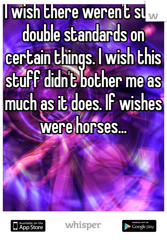 I wish there weren't such double standards on certain things. I wish this stuff didn't bother me as much as it does. If wishes were horses... 