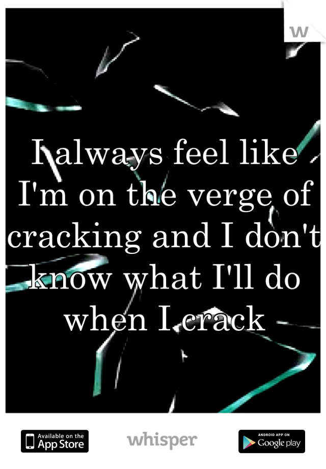 I always feel like I'm on the verge of cracking and I don't know what I'll do when I crack 