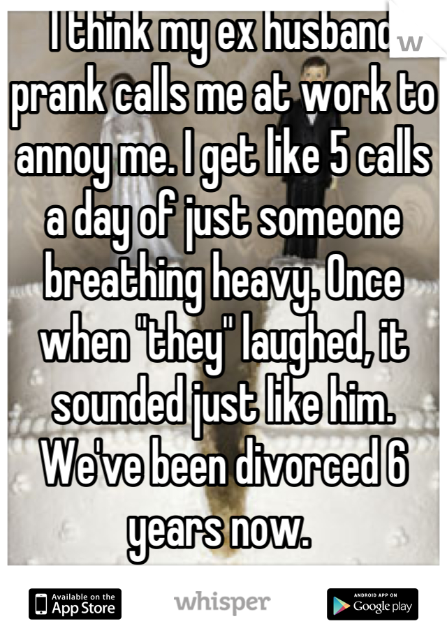 I think my ex husband prank calls me at work to annoy me. I get like 5 calls a day of just someone breathing heavy. Once when "they" laughed, it sounded just like him. We've been divorced 6 years now. 