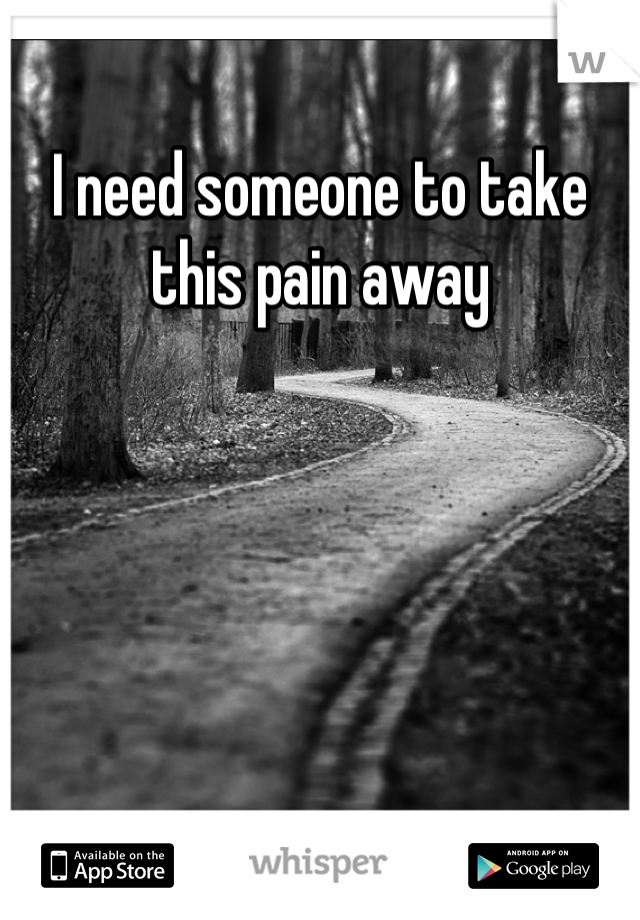 I need someone to take this pain away