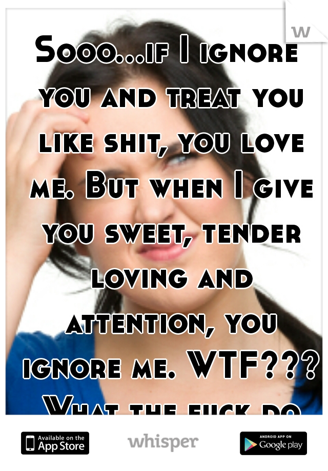 Sooo...if I ignore you and treat you like shit, you love me. But when I give you sweet, tender loving and attention, you ignore me. WTF??? What the fuck do you want?!?!? 