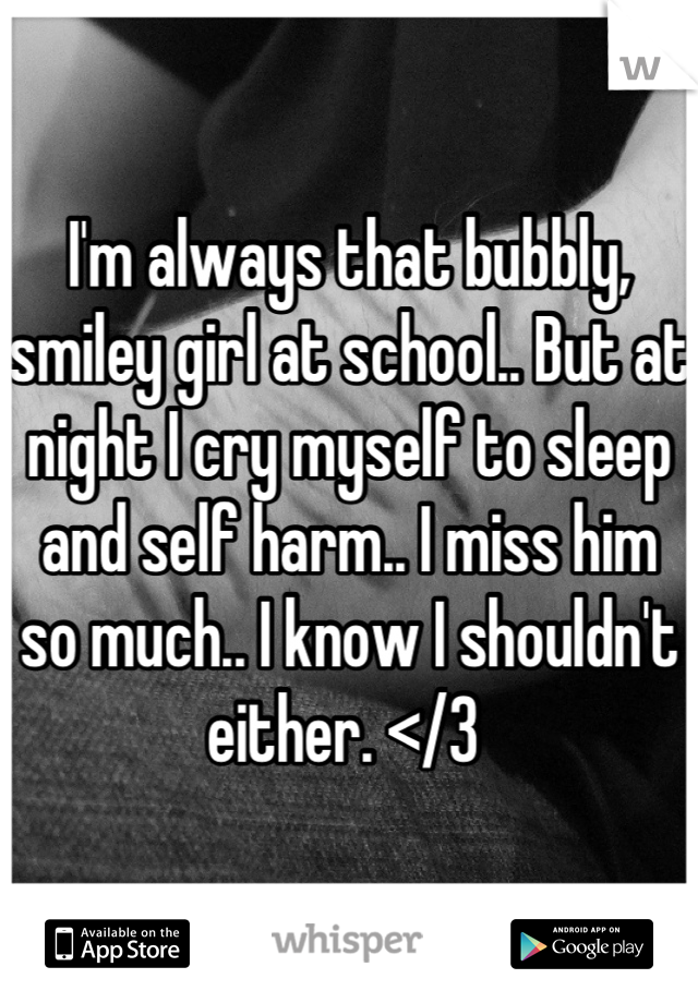 I'm always that bubbly, smiley girl at school.. But at night I cry myself to sleep and self harm.. I miss him so much.. I know I shouldn't either. </3 