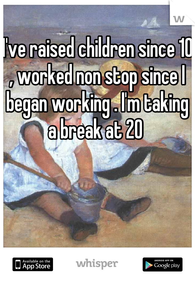 I've raised children since 10 , worked non stop since I began working . I'm taking a break at 20 
