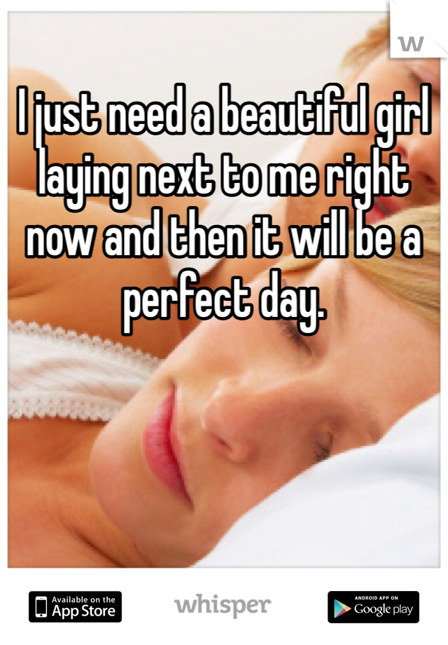 I just need a beautiful girl laying next to me right now and then it will be a perfect day.