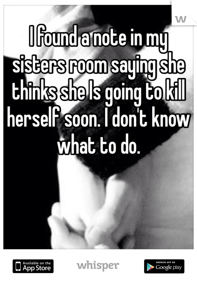I found a note in my sisters room saying she thinks she Is going to kill herself soon. I don't know what to do.
