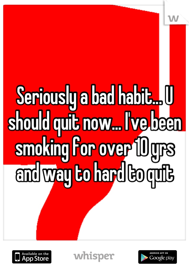 Seriously a bad habit... U should quit now... I've been smoking for over 10 yrs and way to hard to quit