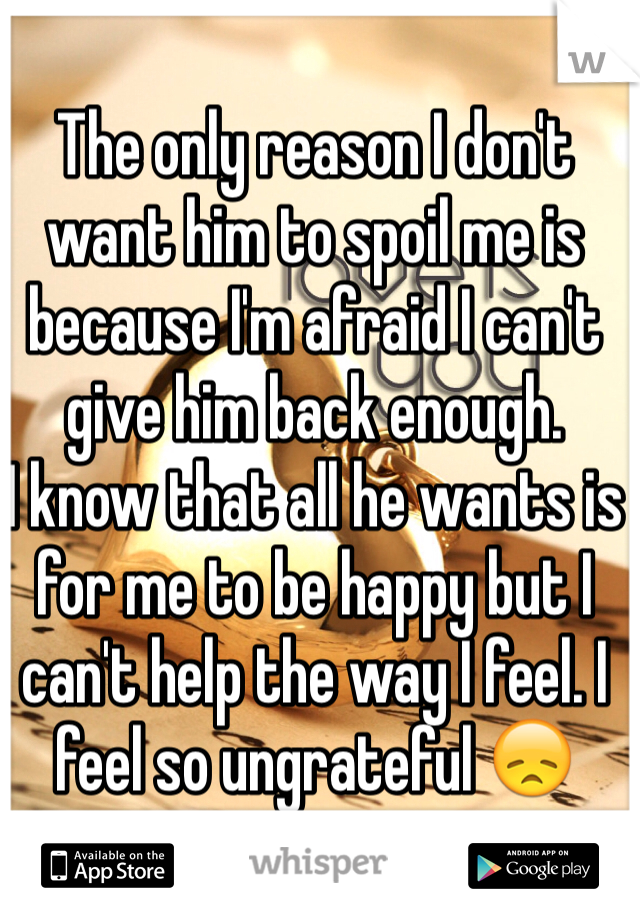 The only reason I don't want him to spoil me is because I'm afraid I can't give him back enough. 
I know that all he wants is for me to be happy but I can't help the way I feel. I feel so ungrateful 😞 
