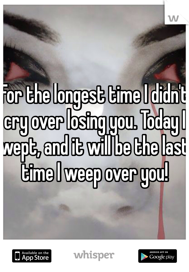 For the longest time I didn't cry over losing you. Today I wept, and it will be the last time I weep over you!