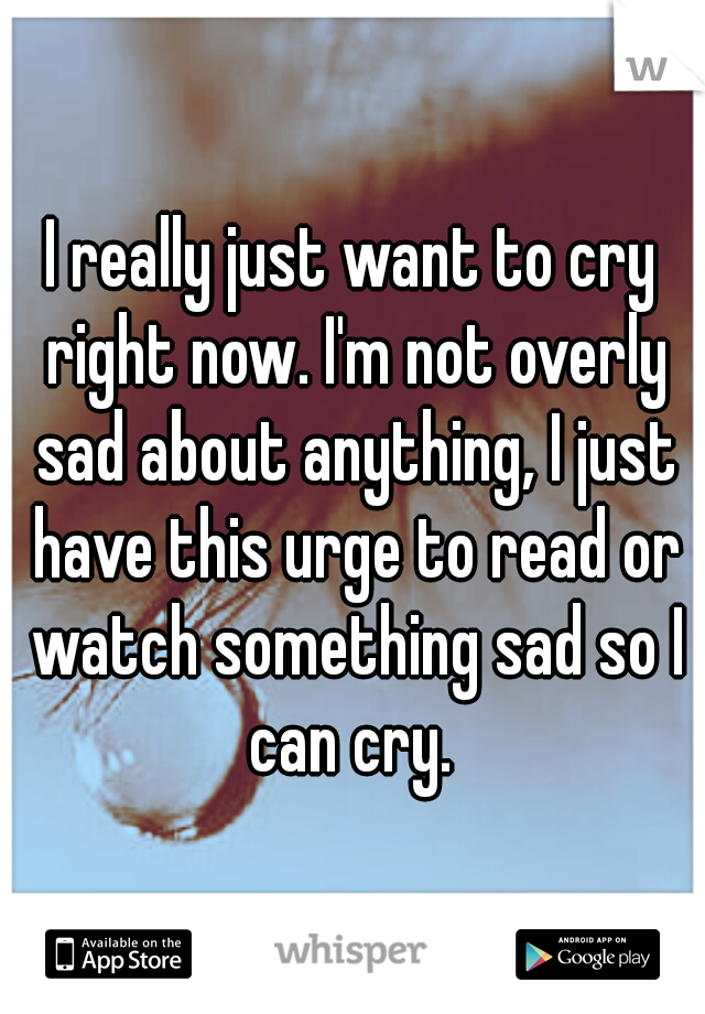 I really just want to cry right now. I'm not overly sad about anything, I just have this urge to read or watch something sad so I can cry. 