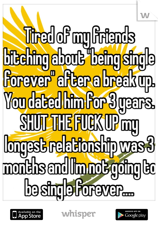 Tired of my friends bitching about "being single forever" after a break up. You dated him for 3 years. SHUT THE FUCK UP my longest relationship was 3 months and I'm not going to be single forever....