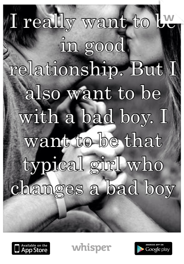 I really want to be in good relationship. But I also want to be with a bad boy. I want to be that typical girl who changes a bad boy