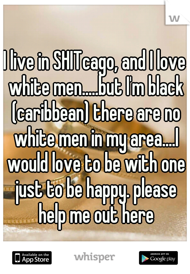 I live in SHITcago, and I love white men.....but I'm black (caribbean) there are no white men in my area....I would love to be with one just to be happy. please help me out here