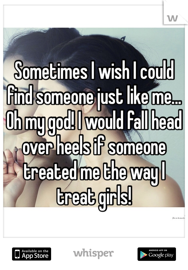 Sometimes I wish I could find someone just like me... Oh my god! I would fall head over heels if someone treated me the way I treat girls! 