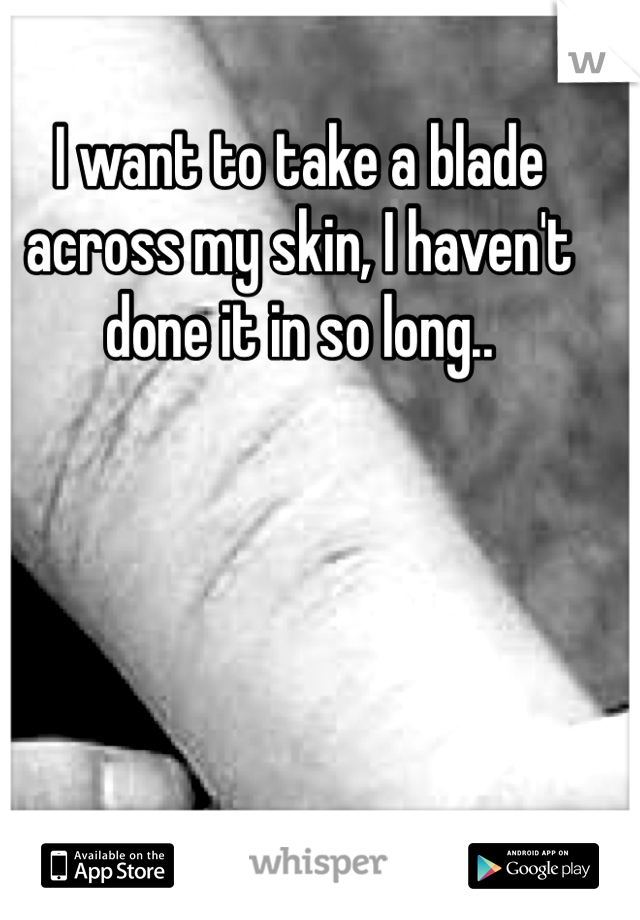 I want to take a blade across my skin, I haven't done it in so long..