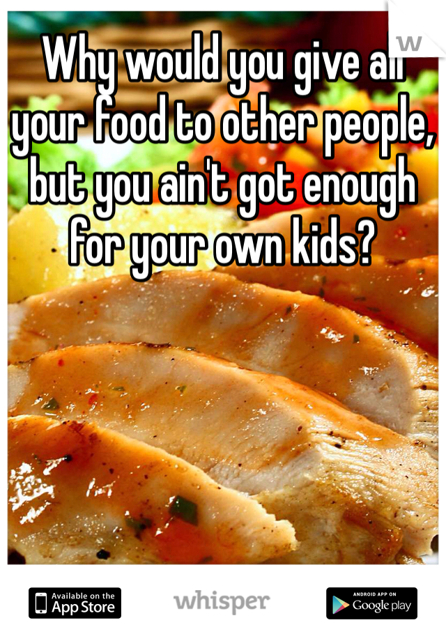 Why would you give all your food to other people, but you ain't got enough for your own kids? 