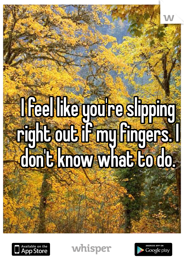 I feel like you're slipping right out if my fingers. I don't know what to do.