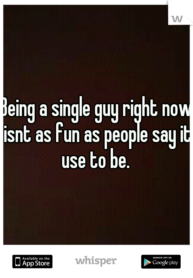 Being a single guy right now isnt as fun as people say it use to be. 