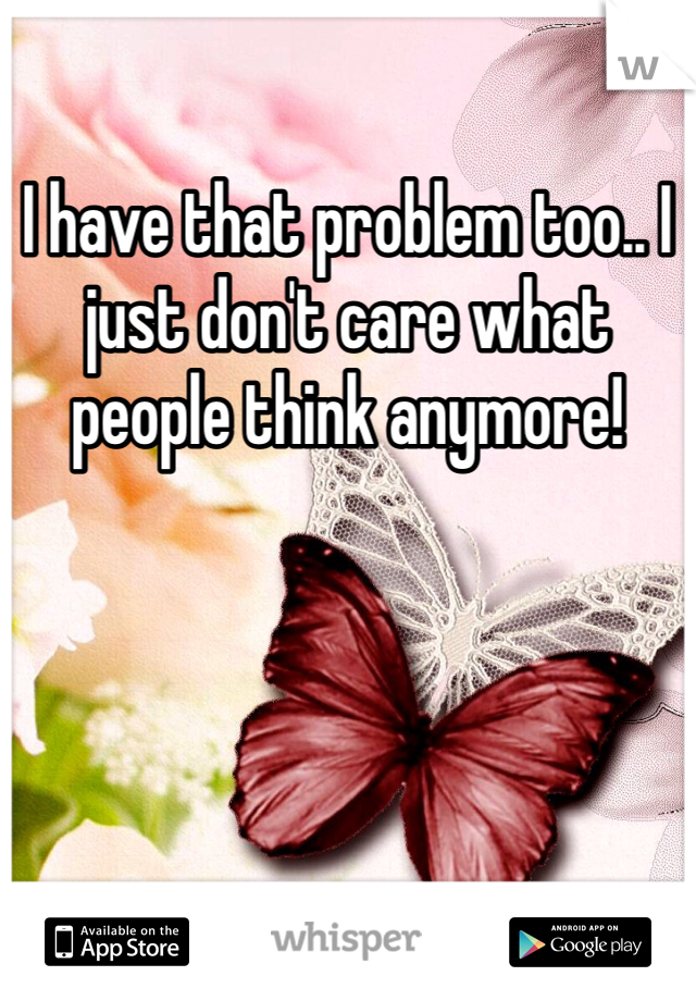 I have that problem too.. I just don't care what people think anymore!