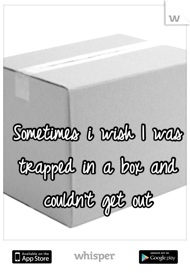 Sometimes i wish I was trapped in a box and couldn't get out
