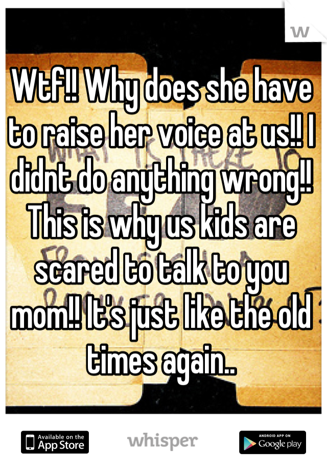 Wtf!! Why does she have to raise her voice at us!! I didnt do anything wrong!! This is why us kids are scared to talk to you mom!! It's just like the old times again..