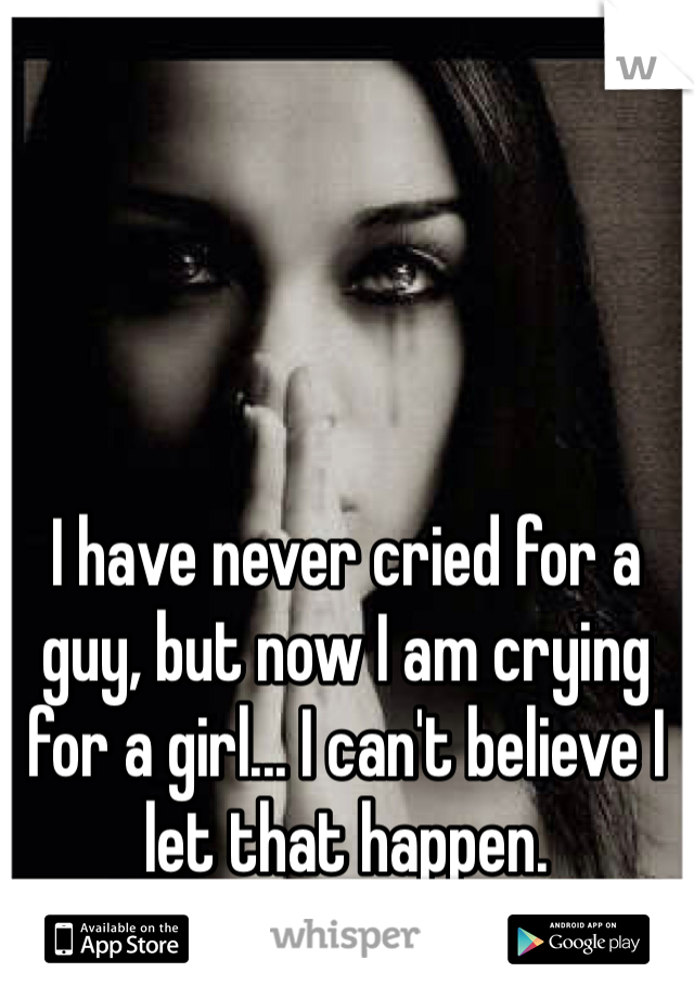 I have never cried for a guy, but now I am crying for a girl... I can't believe I let that happen.