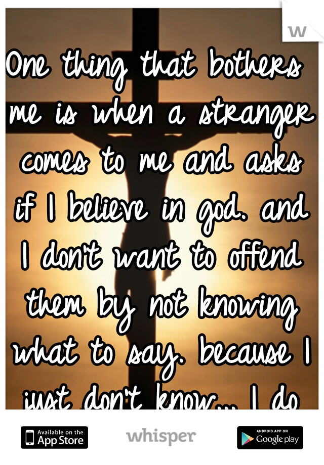 One thing that bothers me is when a stranger comes to me and asks if I believe in god. and I don't want to offend them by not knowing what to say. because I just don't know... I do believe in science 