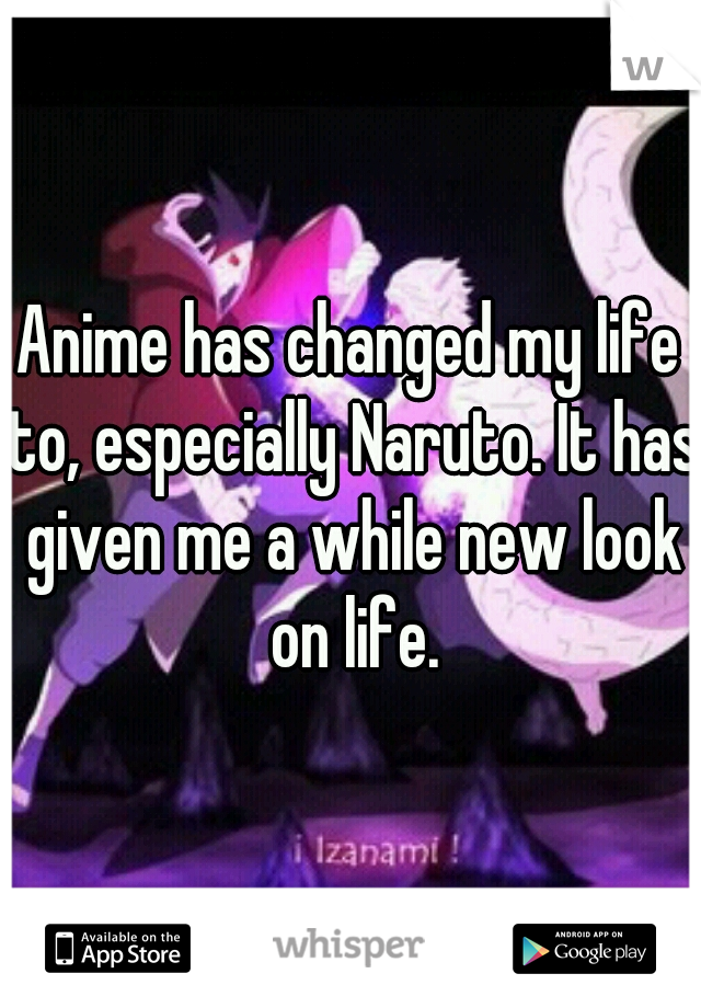 Anime has changed my life to, especially Naruto. It has given me a while new look on life.
