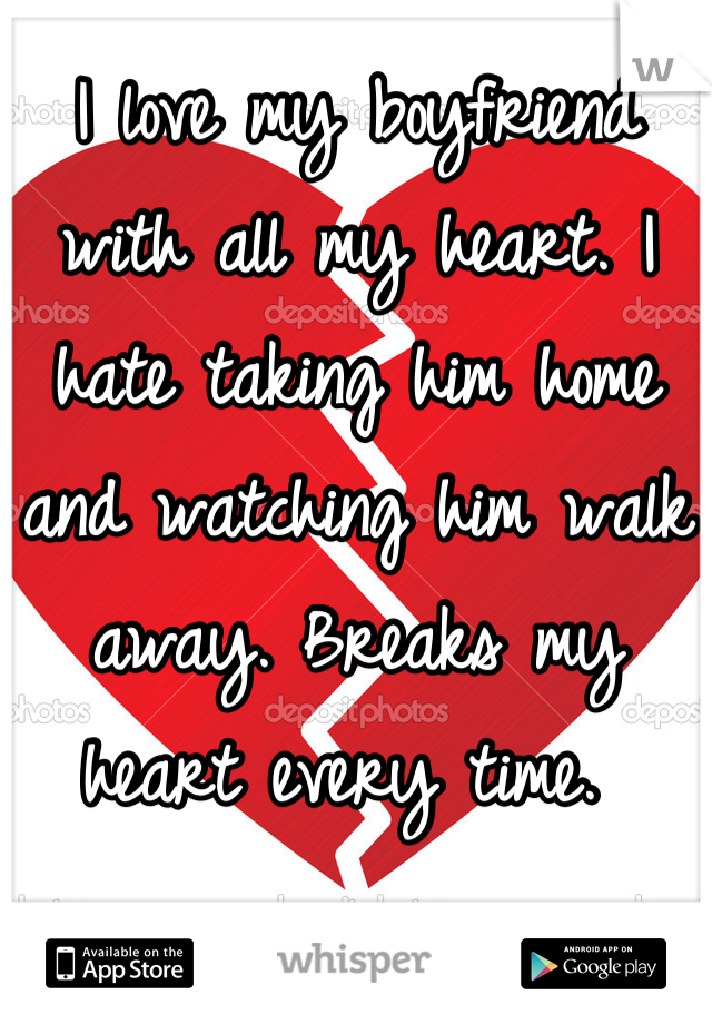 I love my boyfriend with all my heart. I hate taking him home and watching him walk away. Breaks my heart every time. 