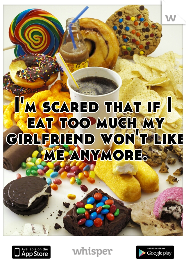 I'm scared that if I eat too much my girlfriend won't like me anymore.