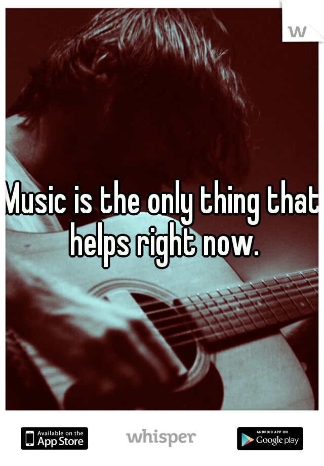 Music is the only thing that helps right now.