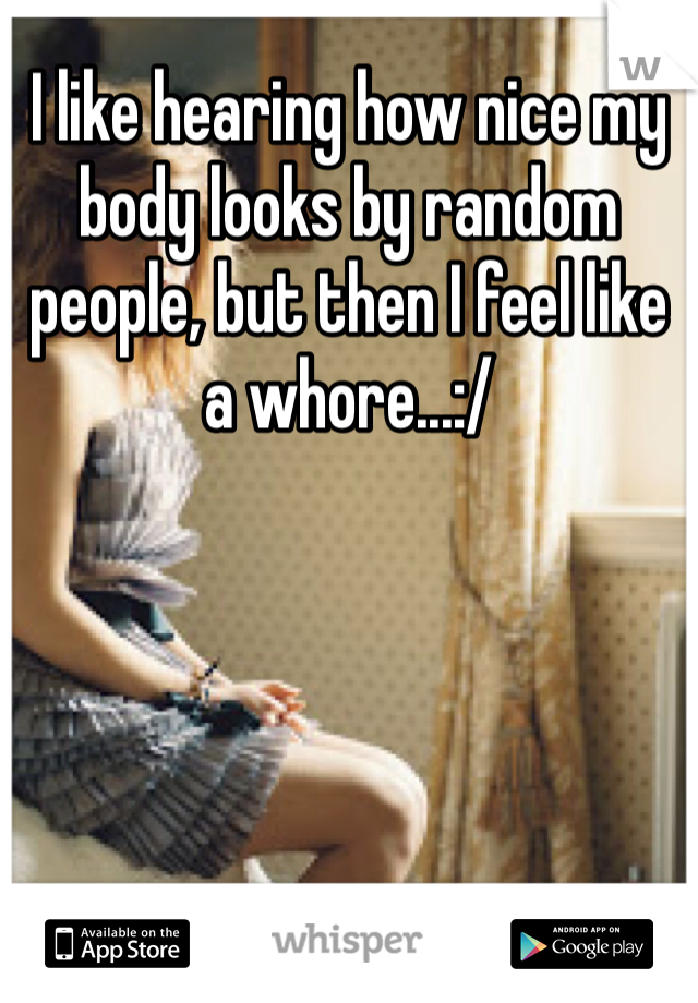 I like hearing how nice my body looks by random people, but then I feel like a whore...:/